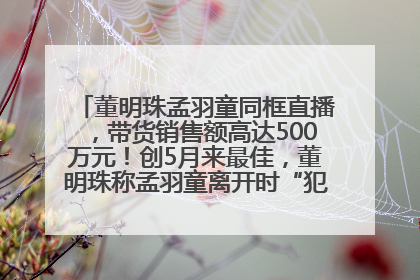 董明珠孟羽童同框直播，带货销售额高达500万元！创5月来最佳，董明珠称孟羽童离开时“犯了很大的错”
