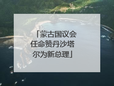 蒙古国议会任命赞丹沙塔尔为新总理