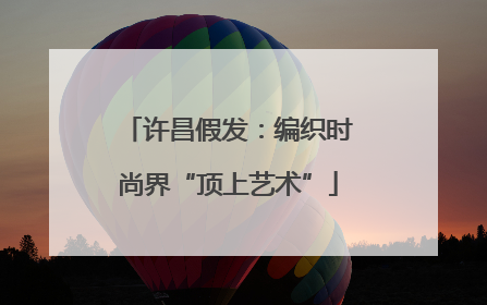 许昌假发：编织时尚界“顶上艺术”