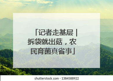 记者走基层｜拆袋就出菇，农民育菌真省事