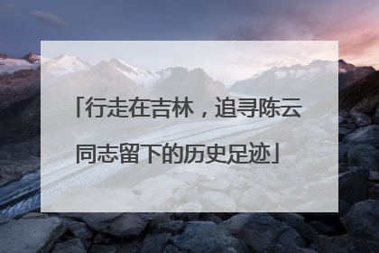 行走在吉林，追寻陈云同志留下的历史足迹