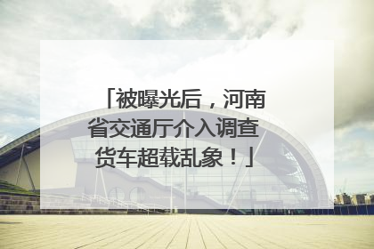 被曝光后，河南省交通厅介入调查货车超载乱象！