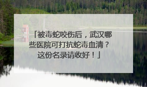 被毒蛇咬伤后，武汉哪些医院可打抗蛇毒血清？这份名录请收好！