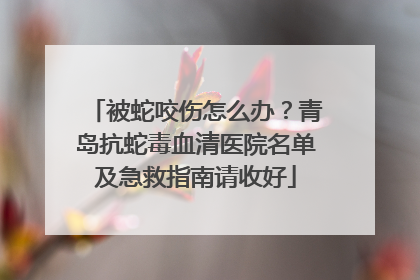 被蛇咬伤怎么办？青岛抗蛇毒血清医院名单及急救指南请收好