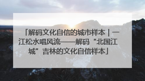 解码文化自信的城市样本｜一江松水唱风流——解码“北国江城”吉林的文化自信样本