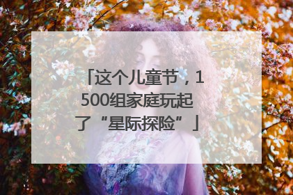 这个儿童节，1500组家庭玩起了“星际探险”