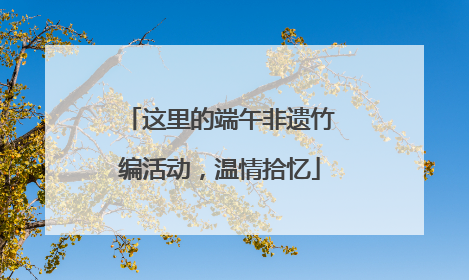 这里的端午非遗竹编活动，温情拾忆