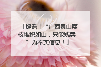 辟谣丨“广西灵山荔枝堆积如山，只能贱卖”为不实信息！