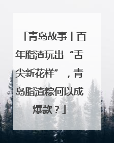 青岛故事丨百年脂渣玩出“舌尖新花样”，青岛脂渣粽何以成爆款？