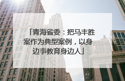 青海省委：把马丰胜案作为典型案例，以身边事教育身边人