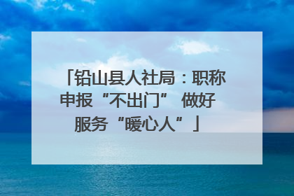 铅山县人社局：职称申报“不出门” 做好服务“暖心人”
