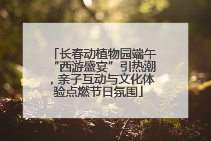 长春动植物园端午“西游盛宴”引热潮，亲子互动与文化体验点燃节日氛围