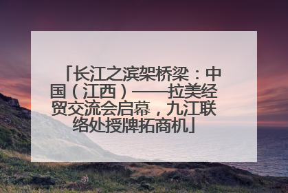 长江之滨架桥梁：中国（江西）——拉美经贸交流会启幕，九江联络处授牌拓商机
