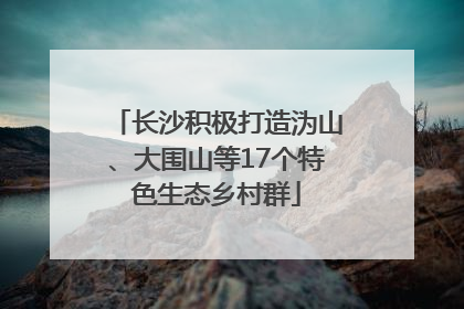 长沙积极打造沩山、大围山等17个特色生态乡村群