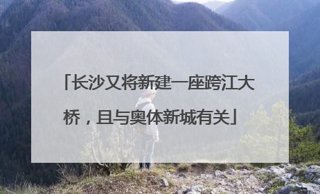 长沙又将新建一座跨江大桥，且与奥体新城有关