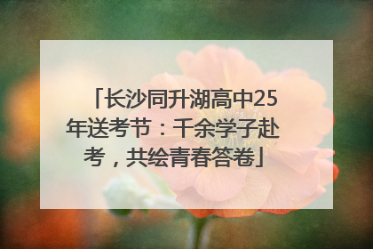 长沙同升湖高中25年送考节：千余学子赴考，共绘青春答卷