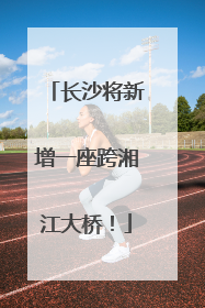 长沙将新增一座跨湘江大桥！