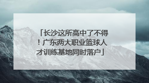 长沙这所高中了不得！广东两大职业篮球人才训练基地同时落户