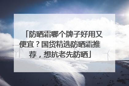 防晒霜哪个牌子好用又便宜？国货精选防晒霜推荐，想抗老先防晒