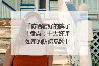防晒霜好的牌子！盘点：十大好评如潮的防晒品牌