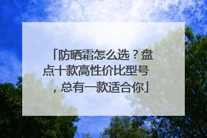 防晒霜怎么选？盘点十款高性价比型号，总有一款适合你