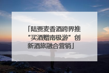 陆贾麦香酒跨界推“买酒赠南极游”创新酒旅融合营销