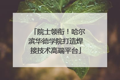 院士领衔！哈尔滨华德学院打造焊接技术高端平台