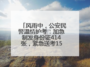 风雨中，公安民警温情护考：加急制发身份证414张，紧急送考1590人次