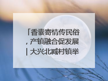 香囊寄情传民俗，产镇融合促发展｜大兴北臧村镇举办端午主题活动