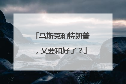 马斯克和特朗普，又要和好了？