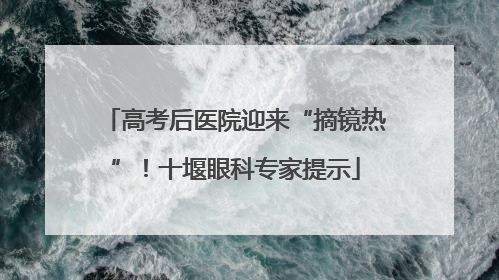 高考后医院迎来“摘镜热”！十堰眼科专家提示