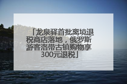 龙泉驿首批离境退税商店落地，俄罗斯游客洛带古镇购物享300元退税