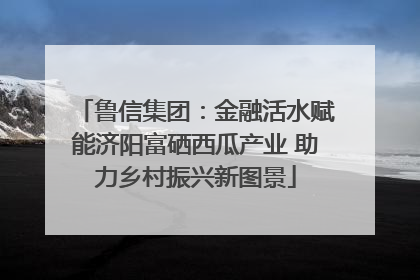 鲁信集团：金融活水赋能济阳富硒西瓜产业 助力乡村振兴新图景
