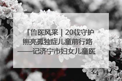 鲁医风采｜20载守护 照亮孤独症儿童前行路——记济宁市妇女儿童医院儿童康复中心主任、副主任技师赵淑珍