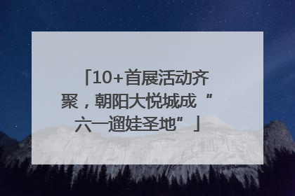 10+首展活动齐聚，朝阳大悦城成“六一遛娃圣地”