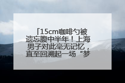 15cm咖啡勺被遗忘腹中半年！上海男子对此毫无记忆，直至回溯起一场“梦境”般的经历