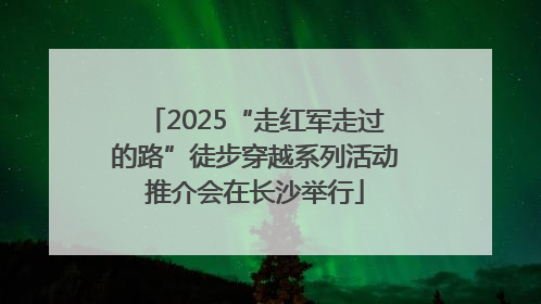 2025“走红军走过的路”徒步穿越系列活动推介会在长沙举行