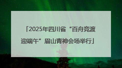 2025年四川省“百舟竞渡迎端午”眉山青神会场举行