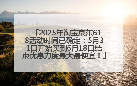2025年淘宝京东618活动时间已确定：5月31日开始买到6月18日结束优惠力度最大最便宜！