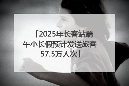 2025年长春站端午小长假预计发送旅客57.5万人次