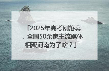 2025年高考刚落幕，全国50余家主流媒体相聚河南为了啥？