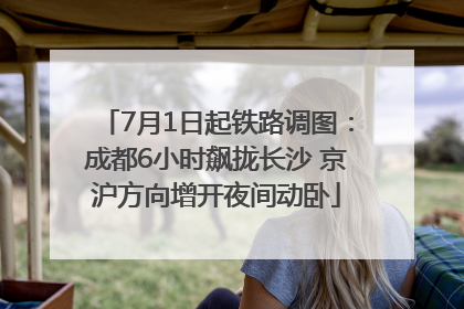 7月1日起铁路调图：成都6小时飙拢长沙 京沪方向增开夜间动卧