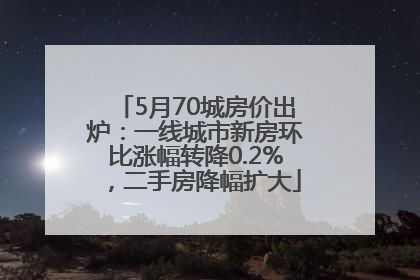 5月70城房价出炉：一线城市新房环比涨幅转降0.2%，二手房降幅扩大