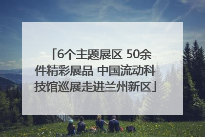 6个主题展区 50余件精彩展品 中国流动科技馆巡展走进兰州新区
