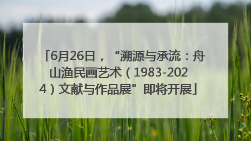 6月26日，“溯源与承流：舟山渔民画艺术（1983-2024）文献与作品展”即将开展