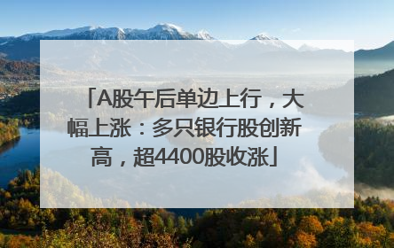 A股午后单边上行，大幅上涨：多只银行股创新高，超4400股收涨